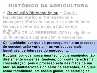 HISTÓRICO DA AGRICULTURA
A RevoluRevoluççãoão BiotecnolBiotecnolóógicagica – Quarta
Revolução Agrícola (transgênicos e
clonagem). Está em curso e se constituindo.
Os seus contornos ainda estão sendo
definidos.
ContinuidadeContinuidade: por que dá prosseguimento ao processo
de concentração varietal – as variedades mais
lucrativas, de interesse do mercado, …
RupturaRuptura: por que nunca uma tecnologia manipulou tão
diretamente os genes; também, por conta da extrema
concentração, pois o processo está nas mãos de um
ator, as multinacionais do setor de sementes, as quais
estão redefinindo, em escala global, as estratégias
Segundo DE LA PERRIERE (2001), significa
continuidade e ruptura com a Revolução
Verde.
 