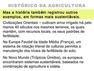 HISTÓRICO DA AGRICULTURA
Mas a história também registrou outros
exemplos, em formas mais sustentáveis.
Civilizações Orientais – cultivam arroz irrigado há pelo
menos 40 séculos nos mesmos terrenos, os quais
mantêm, com recursos locais, os seus padrões de
fertilidade;
Na Europa Feudal da Idade Média (França), um
sistema de rotação trienal de culturas permitia a
manutenção dos níveis de fertilidade do solo;
No Novo Mundo (Trópicos Úmidos), os europeus
encontraram sistemas sustentáveis, baseados na
combinação de agricultura e coleta.
 
