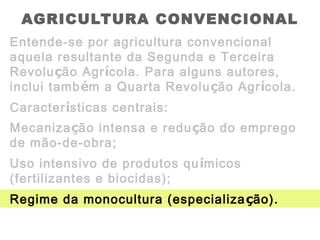 AGRICULTURA CONVENCIONAL
Entende-se por agricultura convencional
aquela resultante da Segunda e Terceira
Revolução Agrícola. Para alguns autores,
inclui também a Quarta Revolução Agrícola.
Características centrais:
Mecanização intensa e redução do emprego
de mão-de-obra;
Uso intensivo de produtos químicos
(fertilizantes e biocidas);
Regime da monocultura (especialização).
 