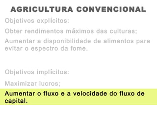AGRICULTURA CONVENCIONAL
Objetivos explícitos:
Obter rendimentos máximos das culturas;
Aumentar a disponibilidade de alimentos para
evitar o espectro da fome.
Aumentar o fluxo e a velocidade do fluxo de
capital.
Objetivos implícitos:
Maximizar lucros;
 