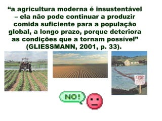 “a agricultura moderna é insustentável
– ela não pode continuar a produzir
comida suficiente para a população
global, a longo prazo, porque deteriora
as condições que a tornam possível”
(GLIESSMANN, 2001, p. 33).
 