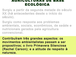 AGRICULTURAS DE BASE
ECOLÓGICA
Surgiu a partir da segunda metade do século
XX (há antecedentes desde o início do
século).
Surgiu como resposta aos problemas
ambientais, sociais, econômicos, de saúde e
nutricionais gerados pela agricultura
convencional.
Contribuíram três grandes aspectos: os
movimentos ambientalistas passam a ser
propositivos; o livro Primavera Silenciosa
(Rachel Carson); e a atitude de respeito à
natureza.
 