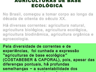 AGRICULTURAS DE BASE
ECOLÓGICA
Há diversas correntes: agricultura natural,
agricultura biológica, agricultura ecológica,
agricultura biodinâmica, agricultura orgânica e
agroecologia.
No Brasil, começou a tomar corpo ao longo da
década de oitenta do século XX.
Pela diversidade de correntes e de
experiências, foi cunhada a expressão
“agriculturas de base ecológica”
(COSTABEBER & CAPORAL), pois, apesar das
diferenças pontuais, há profundas
semelhanças – a sustentabilidade dos
 