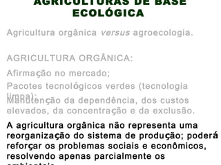AGRICULTURAS DE BASE
ECOLÓGICA
AGRICULTURA ORGÂNICA:
Agricultura orgânica versus agroecologia.
Manutenção da dependência, dos custos
elevados, da concentração e da exclusão.
Afirmação no mercado;
Pacotes tecnológicos verdes (tecnologia
limpa);
A agricultura orgânica não representa uma
reorganização do sistema de produção; poderá
reforçar os problemas sociais e econômicos,
resolvendo apenas parcialmente os
 