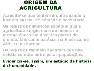 ORIGEM DA
AGRICULTURA
Acredita-se que tenha surgido quando o
homem passou de nômade a sedentário.
Os registros históricos apontam que a
agricultura surgiu mais ou menos na
mesma época em diversas partes do
mundo, tais como na Ásia, na América, na
África e na Europa.
Evidencia-se, assim, um estágio da história
da humanidade.
Os registros também apontam que não
existia contato entre estas populações.
 