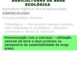 AGRICULTURAS DE BASE
ECOLÓGICA
AGROECOLOGIA
Agricultura orgânica versus agroecologia.
Conceitos/idéias centrais:
• Harmonização com a natureza – utilização
racional da terra e seus produtos na
perspectiva da sustentabilidade de longo
prazo.
• Teleológica – não existem causas e efeitos,
mas finalidades e propósitos – descobrir
processos e ritmos da natureza;
 