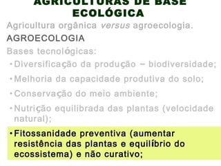 AGRICULTURAS DE BASE
ECOLÓGICA
AGROECOLOGIA
Agricultura orgânica versus agroecologia.
Bases tecnológicas:
• Conservação do meio ambiente;
• Diversificação da produção – biodiversidade;
• Melhoria da capacidade produtiva do solo;
• Nutrição equilibrada das plantas (velocidade
natural);
• Fitossanidade preventiva (aumentar
resistência das plantas e equilíbrio do
ecossistema) e não curativo;
 