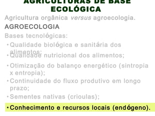 AGRICULTURAS DE BASE
ECOLÓGICA
AGROECOLOGIA
Agricultura orgânica versus agroecologia.
Bases tecnológicas:
• Otimização do balanço energético (sintropia
x entropia);
• Qualidade biológica e sanitária dos
alimentos;
• Qualidade nutricional dos alimentos;
• Continuidade do fluxo produtivo em longo
prazo;
• Sementes nativas (crioulas);
• Conhecimento e recursos locais (endógeno).
 