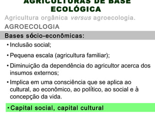 AGRICULTURAS DE BASE
ECOLÓGICA
AGROECOLOGIA
Agricultura orgânica versus agroecologia.
Bases sócio-econômicas:
• Diminuição da dependência do agricultor acerca dos
insumos externos;
• Inclusão social;
• Pequena escala (agricultura familiar);
• Implica em uma consciência que se aplica ao
cultural, ao econômico, ao político, ao social e à
concepção da vida.
• Capital social, capital cultural
 