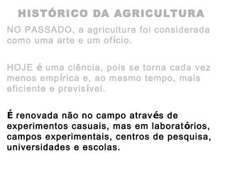 HISTÓRICO DA AGRICULTURA
NO PASSADO, a agricultura foi considerada
como uma arte e um ofício.
HOJE é uma ciência, pois se torna cada vez
menos empírica e, ao mesmo tempo, mais
eficiente e previsível.
É renovada não no campo através de
experimentos casuais, mas em laboratórios,
campos experimentais, centros de pesquisa,
universidades e escolas.
 