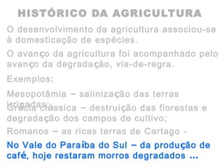 HISTÓRICO DA AGRICULTURA
O desenvolvimento da agricultura associou-se
à domesticação de espécies.
O avanço da agricultura foi acompanhado pelo
avanço da degradação, via-de-regra.
Exemplos:
Mesopotâmia – salinização das terras
irrigadas;Grécia clássica – destruição das florestas e
degradação dos campos de cultivo;
Romanos – as ricas terras de Cartago -
deserto;No Vale do Paraíba do Sul – da produção de
café, hoje restaram morros degradados …
 