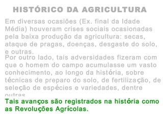 HISTÓRICO DA AGRICULTURA
Em diversas ocasiões (Ex. final da Idade
Média) houveram crises sociais ocasionadas
pela baixa produção da agricultura: secas,
ataque de pragas, doenças, desgaste do solo,
e outras.
Por outro lado, tais adversidades fizeram com
que o homem do campo acumulasse um vasto
conhecimento, ao longo da história, sobre
técnicas de preparo do solo, de fertilização, de
seleção de espécies e variedades, dentre
outras.
Tais avanços são registrados na história como
as Revoluções Agrícolas.
 