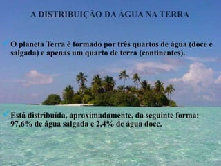 A DISTRIBUIÇÃO DA ÁGUA NA TERRAO planeta Terra é formado por três quartos de água (doce e salgada) e apenas um quarto de terra (continentes).