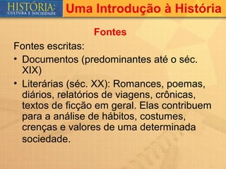 Uma Introdução à História
                 Fontes
Fontes escritas:
• Documentos (predominantes até o séc.
  XIX)
• Literárias (séc. XX): Romances, poemas,
  diários, relatórios de viagens, crônicas,
  textos de ficção em geral. Elas contribuem
  para a análise de hábitos, costumes,
  crenças e valores de uma determinada
  sociedade.
 