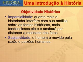 Uma Introdução à História
          Objetividade Histórica
• Imparcialidade: quanto mais o
  historiador interfere com sua análise
  sobre as fontes históricas, mais
  tendenciosos ele é e acabará por
  distorcer a realidade dos fatos
• Subjetividade: o homem é movido pela
  razão e paixões humanas.
 