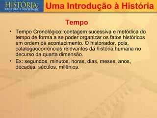 Uma Introdução à História
                       Tempo
• Tempo Cronológico: contagem sucessiva e metódica do
  tempo de forma a se poder organizar os fatos históricos
  em ordem de acontecimento. O historiador, pois,
  catalogaocorrências relevantes da história humana no
  decurso da quarta dimensão.
• Ex: segundos, minutos, horas, dias, meses, anos,
  décadas, séculos, milênios.
 