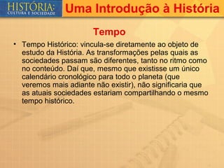 Uma Introdução à História
                       Tempo
• Tempo Histórico: vincula-se diretamente ao objeto de
  estudo da História. As transformações pelas quais as
  sociedades passam são diferentes, tanto no ritmo como
  no conteúdo. Daí que, mesmo que existisse um único
  calendário cronológico para todo o planeta (que
  veremos mais adiante não existir), não significaria que
  as atuais sociedades estariam compartilhando o mesmo
  tempo histórico.
 