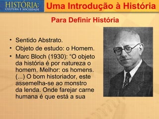 Uma Introdução à História
               Para Definir História

• Sentido Abstrato.
• Objeto de estudo: o Homem.
• Marc Bloch (1930): “O objeto
  da história é por natureza o
  homem. Melhor: os homens.
  (...) O bom historiador, este
  assemelha-se ao monstro
  da lenda. Onde farejar carne
  humana é que está a sua
 