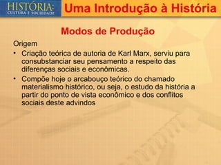 Uma Introdução à História
              Modos de Produção
Origem
• Criação teórica de autoria de Karl Marx, serviu para
  consubstanciar seu pensamento a respeito das
  diferenças sociais e econômicas.
• Compõe hoje o arcabouço teórico do chamado
  materialismo histórico, ou seja, o estudo da história a
  partir do ponto de vista econômico e dos conflitos
  sociais deste advindos
 