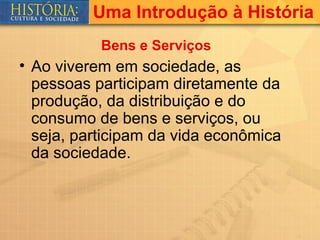 Uma Introdução à História
           Bens e Serviços
• Ao viverem em sociedade, as
  pessoas participam diretamente da
  produção, da distribuição e do
  consumo de bens e serviços, ou
  seja, participam da vida econômica
  da sociedade.
 