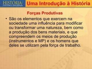 Uma Introdução à História
            Forças Produtivas
• São os elementos que exercem na
  sociedade uma influência para modificar
  ou transformar uma natureza, bem como
  a produção dos bens materiais, e que
  compreendem os meios de produção
  (instrumentos e MP) e os homens que
  deles se utilizam pela força de trabalho.
 