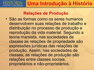 Uma Introdução à História
           Relações de Produção
• São as formas como os seres humanos
  desenvolvem suas relações de trabalho e
  distribuição no processo de produção e
  reprodução da vida material. Segundo a
  teoria marxista, nas sociedades de
  classes as relações de propriedade são
  expressões jurídicas das relações de
  produção. Assim, nas sociedades de
  classes, as relações de produção são
  relações entre classes sociais,
  proprietários e não-proprietários.
 