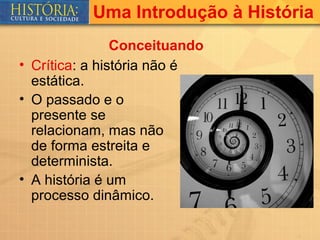 Uma Introdução à História
                Conceituando
• Crítica: a história não é
  estática.
• O passado e o
  presente se
  relacionam, mas não
  de forma estreita e
  determinista.
• A história é um
  processo dinâmico.
 