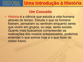 Uma Introdução à História
               Um Conceito
• História é a ciência que estuda a vida humana
  através do tempo. Estuda o que os homens
  fizeram, pensaram ou sentiram enquanto seres
  que vivem em grupos, ou seja, seres sociais.
  Quanto mais buscamos compreender as
  realizações dos nossos antepassados, podemos
  entender o que somos hoje e o que fazer do
  nosso futuro.
 