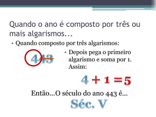 Quando o ano é composto por três ou
mais algarismos...
• Quando composto por três algarismos:
Então...O século do ano 443 é...
• Depois pega o primeiro
algarismo e soma por 1.
Assim:
 