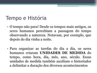 Tempo e História
• O tempo não para! Desde os tempos mais antigos, os
seres humanos percebiam a passagem do tempo
observando a natureza. Notavam, por exemplo, que
depois do dia vinha a noite.
• Para organizar as tarefas do dia a dia, os seres
humanos criaram UNIDADES DE MEDIDA do
tempo, como hora, dia, mês, ano, século. Essas
unidades de medida também auxiliam o historiador
a delimitar a duração dos diversos acontecimentos
 