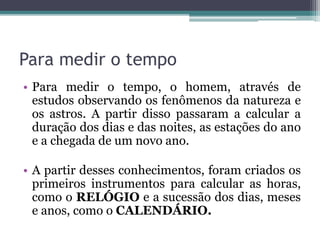 Para medir o tempo
• Para medir o tempo, o homem, através de
estudos observando os fenômenos da natureza e
os astros. A partir disso passaram a calcular a
duração dos dias e das noites, as estações do ano
e a chegada de um novo ano.
• A partir desses conhecimentos, foram criados os
primeiros instrumentos para calcular as horas,
como o RELÓGIO e a sucessão dos dias, meses
e anos, como o CALENDÁRIO.
 