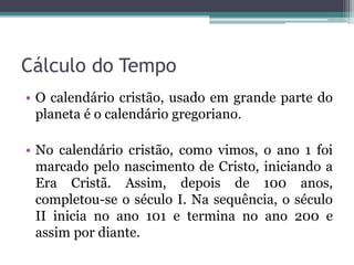 Cálculo do Tempo
• O calendário cristão, usado em grande parte do
planeta é o calendário gregoriano.
• No calendário cristão, como vimos, o ano 1 foi
marcado pelo nascimento de Cristo, iniciando a
Era Cristã. Assim, depois de 100 anos,
completou-se o século I. Na sequência, o século
II inicia no ano 101 e termina no ano 200 e
assim por diante.
 