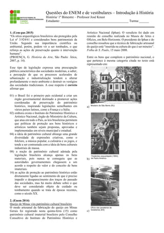 Questões do ENEM e de vestibulares – Introdução à História
História/ 1º Bimestre – Professor José Knust
Estudante: _________________________________________ Turma:______
1. (Uem-pas 2015)
“Os sítios arqueológicos brasileiros são protegidos pela
Lei nº 3.924/61 e considerados bens patrimoniais da
União. Segundo sua importância científica ou
ambiental, porém, podem vir a ser tombados, o que
reforça as ações de preservação quanto à intervenção
humana”.
(PROENÇA, G. História da Arte, São Paulo: Ática,
2007, p. 14).
Esse tipo de legislação expressa uma preocupação
pública característica das sociedades modernas, a saber,
a percepção de que os processos acelerados de
urbanização e industrialização tendem a alterar
profundamente o meio ambiente e destruir os vestígios
das sociedades tradicionais. A esse respeito é correto
afirmar que
01) o Brasil foi o primeiro país ocidental a criar um
órgão governamental destinado a promover ações
coordenadas de preservação do patrimônio
histórico, inspirando legislações semelhantes em
vários países latinos, como a França e a Itália.
02) embora exista o Instituto do Patrimônio Histórico e
Artístico Nacional, órgão do Ministério da Cultura,
que atua em todo o País, as leis brasileiras permitem
que políticas de proteção aos bens históricos e
artísticos também sejam propostas, aprovadas e
implementadas em níveis municipal e estadual.
04) a ideia de patrimônio cultural abrange uma grande
diversidade de expressões criativas, como o
folclore, a música popular, a culinária e os jogos, e
tende a ser contrastada com a ideia de bens culturais
industriais de massa.
08) a noção de patrimônio cultural adotada pela
legislação brasileira alcança apenas os bens
materiais, pois nunca se conseguiu que as
autoridades governamentais chegassem a um
acordo a respeito do valor e do conceito de bens
imateriais.
16) as ações de proteção ao patrimônio histórico estão
diretamente ligadas ao sentimento de que é preciso
impedir o desaparecimento dos traços do passado
das sociedades, mas há muito debate sobre o que
deve ser considerado objeto de cuidado ou
tombamento quando se trata de épocas recentes,
como o século XX.
2. (Enem 2014)
Queijo de Minas vira patrimônio cultural brasileiro
O modo artesanal da fabricação do queijo em Minas
Gerais foi registrado nesta quinta-feira (15) como
patrimônio cultural imaterial brasileiro pelo Conselho
Consultivo do Instituto do Patrimônio Histórico e
Artístico Nacional (Iphan). O veredicto foi dado em
reunião do conselho realizada no Museu de Artes e
Ofícios, em Belo Horizonte. O presidente do Iphan e do
conselho ressaltou que a técnica de fabricação artesanal
do queijo está “inserida na cultura do que é ser mineiro”.
Folha de S. Paulo, 15 maio 2008.
Entre os bens que compõem o patrimônio nacional, o
que pertence à mesma categoria citada no texto está
representado em:
a)
b)
c)
 