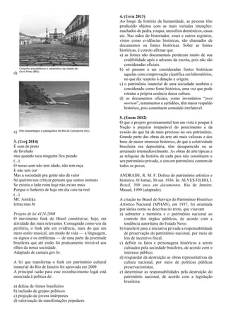 d)
e)
3. (Uerj 2014)
É som de preto
de favelado
mas quando toca ninguém fica parado
(...)
O nosso som não tem idade, não tem raça
E não tem cor
Mas a sociedade pra gente não dá valor
Só querem nos criticar pensam que somos animais
Se existia o lado ruim hoje não existe mais
Porque o funkeiro de hoje em dia caiu na real
(...)
MC Amilcka
letras.mus.br
Projeto de lei 4124/2008
O movimento funk do Brasil constitui-se, hoje, em
atividade das mais relevantes. Consagrado como voz da
periferia, o funk põe em evidência, mais do que um
mero estilo musical, um modo de vida — a linguagem,
os signos e os emblemas — de uma parte da juventude
brasileira que até então foi praticamente invisível aos
olhos da nossa sociedade.
Adaptado de camara.gov.br.
A lei que transforma o funk em patrimônio cultural
imaterial do Rio de Janeiro foi aprovada em 2009.
A principal razão para esse reconhecimento legal está
associada à política de:
a) defesa de ritmos brasileiros
b) inclusão de grupos políticos
c) projeção de jovens intérpretes
d) valorização de manifestações populares
4. (Uern 2013)
Ao longo da história da humanidade, as pessoas têm
produzido objetos com as mais variadas intenções:
machados de pedra, roupas, utensílios domésticos, casas
etc. Nas mãos do historiador, esses e outros registros,
vistos como evidências históricas, são chamados de
documentos ou fontes históricas. Sobre as fontes
históricas, é correto afirmar que
a) as fontes não documentais perderam muito de sua
credibilidade após o advento da escrita, pois não são
consideradas oficiais.
b) só passam a ser consideradas fontes históricas
aquelas com comprovação científica em laboratórios,
no que diz respeito à datação e origem.
c) o patrimônio imaterial de uma sociedade também e
considerado como fonte histórica, uma vez que pode
retratar a própria essência dessa cultura.
d) os documentos oficiais, como inventários “post
mortem”, testamentos e certidões, têm maior respaldo
histórico, pois constituem conteúdo irrefutável.
5. (Enem 2012)
O que o projeto governamental tem em vista é poupar à
Nação o prejuízo irreparável do perecimento e da
evasão do que há de mais precioso no seu patrimônio.
Grande parte das obras de arte até mais valiosas e dos
bens de maior interesse histórico, de que a coletividade
brasileira era depositária, têm desaparecido ou se
arruinado irremediavelmente. As obras de arte típicas e
as relíquias da história de cada país não constituem o
seu patrimônio privado, e sim um patrimônio comum de
todos os povos.
ANDRADE, R. M. F. Defesa do patrimônio artístico e
histórico. O Jornal, 30 out. 1936. In: ALVES FILHO, I.
Brasil, 500 anos em documentos. Rio de Janeiro:
Mauad, 1999 (adaptado).
A criação no Brasil do Serviço do Patrimônio Histórico
Artístico Nacional (SPHAN), em 1937, foi orientada
por ideias como as descritas no texto, que visavam
a) submeter a memória e o patrimônio nacional ao
controle dos órgãos públicos, de acordo com a
tendência autoritária do Estado Novo.
b) transferir para a iniciativa privada a responsabilidade
de preservação do patrimônio nacional, por meio de
leis de incentivo fiscal.
c) definir os fatos e personagens históricos a serem
cultuados pela sociedade brasileira, de acordo com o
interesse público.
d) resguardar da destruição as obras representativas da
cultura nacional, por meio de políticas públicas
preservacionistas.
e) determinar as responsabilidades pela destruição do
patrimônio nacional, de acordo com a legislação
brasileira.
 