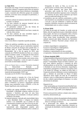 6. (Ufpb 2012)
De acordo com Artigo 216 da Constituição Brasileira, o
patrimônio cultural é composto pelos bens de natureza
material e imaterial que fazem referência à identidade,
à ação, à memória dos diferentes grupos da sociedade
nacional. Com base nessa concepção de patrimônio, é
correto afirmar:
a) Os bens culturais de natureza material são a culinária,
as festas e as danças.
b) Os bens culturais de natureza imaterial são os
palácios, as igrejas e os casarões.
c) O patrimônio cultural é uma das formas de
preservação da memória social.
d) O patrimônio cultural limita-se aos bens e modos de
vida das elites sociais.
e) Os bens culturais de uma sociedade negam a
existência de identidades coletivas.
7. (Ufpa 2011)
Leia o texto abaixo e responda à questão proposta.
“Além de mobilizar multidões nas ruas de Belém, no
Pará, o Círio de Nazaré, que já é patrimônio imaterial
do Brasil, está perto de alcançar outro grande feito. A
procissão pode se tornar Patrimônio Imaterial da
Humanidade. Até o fim de agosto de 2010, uma
comissão da UNESCO decidirá em Paris se a romaria
católica receberá o título. A indicação foi feita através
do Instituto do Patrimônio Histórico e Artístico
Nacional (IPHAN). Foram reunidas, entre outras coisas,
informações, fotografias e cartas de apoio de grupos
envolvidos na festividade e dossiês.”
(Círio de Nazaré deve se tornar Patrimônio imaterial
da Humanidade. Retirado de
http://extra.globo.com/geral/casosdecidade/posts/2010/
07/23/cirio-de-nazare-deve-se-tornar-patrimonio-
imaterial-da-humanidade-310367.asp
Acessado em 26-10-2010. Texto adaptado).
A notícia anuncia a intenção de o Círio de Nazaré
tornar-se patrimônio imaterial da Humanidade. A
festividade Nazarena pleiteia esse registro mundial
junto a UNESCO e já possui o documento nacional
porque, para instituições como o IPHAN, o Círio de
Nazaré significaria uma manifestação
a) católica que agrega multidões cristãs e associa a
brasilidade à identidade religiosa católica do povo
paraense e brasileiro, por meio de uma festa
organizada por uma irmandade e vivida por católicos
do Brasil e do mundo;
b) regional paraense, marcada pela musicalidade típica
e pela identidade étnico e religiosa de tradição
católica e do candomblé, que se juntam em uma
comemoração ecumênica que dura cerca de um mês.
c) da identidade cultural paraense/brasileira,
representada pela religiosidade popular, pela
culinária e por práticas simbólicas como o arraial, os
brinquedos de miriti, as fitas, os ex-votos dos
promesseiros e as festas como a da Chiquita.
d) da cultura paraense, que passa pelas várias
procissões, pela corrida do Círio e pela venda
generalizada de produtos regionais como a maniçoba
e o churrasco de peru, típicos alimentos que fazem
parte do tradicional almoço do Círio.
e) ecumênica, que une católicos, protestantes e cultos
afro-brasileiros na comunhão de interesses religiosos
e de paz e que por simbolizar o espírito de união
paraense e brasileiro, incentiva o desenvolvimento da
solidariedade entre os cultos e crenças.
8. (Enem 2010)
As ruínas do povoado de Canudos, no sertão norte da
Bahia, além de significativas para a identidade cultural,
dessa região, são úteis às investigações sobre a Guerra
de Canudos e o modo de vida dos antigos revoltosos.
Essas ruínas foram reconhecidas como patrimônio
cultural material pelo Iphan (Instituto do Patrimônio
Histórico e Artístico Nacional) porque reúnem um
conjunto de
a) objetos arqueológicos e paisagísticos.
b) acervos museológicos e bibliográficos.
c) núcleos urbanos e etnográficos
d) práticas e representações de uma sociedade.
e) expressões e técnicas de uma sociedade extinta.
9. (Enem simulado 2009)
A Superintendência Regional do Instituto do Patrimônio
Histórico e Artístico Nacional (Iphan) desenvolveu o
projeto “Comunidades Negras de Santa Catarina”, que
tem como objetivo preservar a memória do povo
afrodescendente no sul do País. A ancestralidade negra
é abordada em suas diversas dimensões: arqueológica,
arquitetônica, paisagística e imaterial. Em regiões como
a do Sertão de Valongo, na cidade de Porto Belo, a
fixação dos primeiros habitantes ocorreu imediatamente
após a abolição da escravidão no Brasil. O Iphan
identificou nessa região um total de 19 referências
culturais, como os conhecimentos tradicionais de ervas
de chá, o plantio agroecológico de bananas e os cultos
adventistas de adoração.
Disponível em:
<http://portal.iphan.gov.br/portal/montarDetalheConte
udo.do?id=14256&sigla=Noticia&retorno=detalheNoti
cia>. Acesso em: 1 jun. 2009. (com adaptações).
O texto acima permite analisar a relação entre cultura e
memória, demonstrando que
a) as referências culturais da população afrodescendente
estiveram ausentes no sul do País, cuja composição
étnica se restringe aos brancos.
b) a preservação dos saberes das comunidades
afrodescendentes constitui importante elemento na
construção da identidade e da diversidade cultural do
País.
 