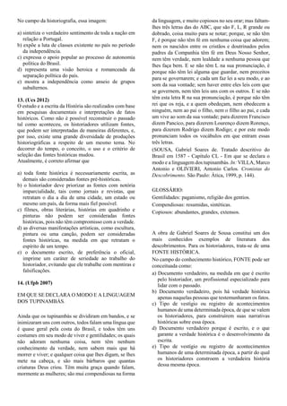 No campo da historiografia, essa imagem:
a) sintetiza o verdadeiro sentimento de toda a nação em
relação a Portugal.
b) expõe a luta de classes existente no país no período
da independência.
c) expressa o apoio popular ao processo de autonomia
política do Brasil.
d) representa uma visão heroica e romanceada da
separação política do país.
e) mostra a independência como anseio de grupos
subalternos.
13. (Ucs 2012)
O estudo e a escrita da História são realizados com base
em pesquisas documentais e interpretações de fatos
históricos. Como não é possível reconstruir o passado
tal como aconteceu, os historiadores utilizam fontes,
que podem ser interpretadas de maneiras diferentes, e,
por isso, existe uma grande diversidade de produções
historiográficas a respeito de um mesmo tema. No
decorrer do tempo, o conceito, o uso e o critério de
seleção das fontes históricas mudou.
Atualmente, é correto afirmar que
a) toda fonte histórica é necessariamente escrita, as
demais são consideradas fontes pré-históricas.
b) o historiador deve priorizar as fontes com notória
imparcialidade, tais como jornais e revistas, que
retratam o dia a dia de uma cidade, um estado ou
mesmo um país, da forma mais fiel possível.
c) filmes, obras literárias, histórias em quadrinho e
pinturas não podem ser consideradas fontes
históricas, pois não têm compromisso com a verdade.
d) as diversas manifestações artísticas, como escultura,
pintura ou uma canção, podem ser consideradas
fontes históricas, na medida em que retratam o
espírito de um tempo.
e) o documento escrito, de preferência o oficial,
imprime um caráter de seriedade ao trabalho do
historiador, evitando que ele trabalhe com mentiras e
falsificações.
14. (Ufpb 2007)
EM QUE SE DECLARA O MODO E A LINGUAGEM
DOS TUPINAMBÁS.
Ainda que os tupinambás se dividiram em bandos, e se
inimizaram uns com outros, todos falam uma língua que
é quase geral pela costa do Brasil, e todos têm uns
costumes em seu modo de viver e gentilidades; os quais
não adoram nenhuma coisa, nem têm nenhum
conhecimento da verdade, nem sabem mais que há
morrer e viver; e qualquer coisa que lhes digam, se lhes
mete na cabeça, e são mais bárbaros que quantas
criaturas Deus criou. Têm muita graça quando falam,
mormente as mulheres; são mui compendiosas na forma
da linguagem, e muito copiosos no seu orar; mas faltam-
lhes três letras das do ABC, que são F, L, R grande ou
dobrado, coisa muito para se notar; porque, se não têm
F, é porque não têm fé em nenhuma coisa que adorem;
nem os nascidos entre os cristãos e doutrinados pelos
padres da Companhia têm fé em Deus Nosso Senhor,
nem têm verdade, nem lealdade a nenhuma pessoa que
lhes faça bem. E se não têm L na sua pronunciação, é
porque não têm lei alguma que guardar, nem preceitos
para se governarem; e cada um faz lei a seu modo, e ao
som da sua vontade; sem haver entre eles leis com que
se governem, nem têm leis uns com os outros. E se não
têm esta letra R na sua pronunciação, é porque não têm
rei que os reja, e a quem obedeçam, nem obedecem a
ninguém, nem ao pai o filho, nem o filho ao pai, e cada
um vive ao som da sua vontade; para dizerem Francisco
dizem Pancico, para dizerem Lourenço dizem Rorenço,
para dizerem Rodrigo dizem Rodigo; e por este modo
pronunciam todos os vocábulos em que entram essas
três letras.
(SOUSA, Gabriel Soares de. Tratado descritivo do
Brasil em 1587 - Capítulo CL - Em que se declara o
modo e a linguagem dos tupinambás. In: VILLA, Marco
Antonio e OLIVIERI, Antonio Carlos. Cronistas do
Descobrimento. São Paulo: Ática, 1999, p. 144).
GLOSSÁRIO:
Gentilidades: paganismo, religião dos gentios.
Compendiosas: resumidas, sintéticas.
Copiosos: abundantes, grandes, extensos.
A obra de Gabriel Soares de Sousa constitui um dos
mais conhecidos exemplos de literatura dos
descobrimentos. Para os historiadores, trata-se de uma
FONTE HISTÓRICA.
No campo do conhecimento histórico, FONTE pode ser
conceituada como:
a) Documento verdadeiro, na medida em que é escrito
pelo historiador, um profissional especializado para
lidar com o passado.
b) Documento verdadeiro, pois há verdade histórica
apenas naquelas pessoas que testemunharam os fatos.
c) Tipo de vestígio ou registro de acontecimentos
humanos de uma determinada época, de que se valem
os historiadores, para construírem suas narrativas
históricas sobre essa época.
d) Documento verdadeiro porque é escrito, e o que
garante a verdade histórica é o desenvolvimento da
escrita.
e) Tipo de vestígio ou registro de acontecimentos
humanos de uma determinada época, a partir do qual
os historiadores constroem a verdadeira história
dessa mesma época.
 
