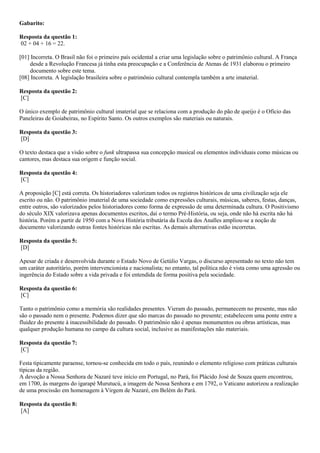 Gabarito:
Resposta da questão 1:
02 + 04 + 16 = 22.
[01] Incorreta. O Brasil não foi o primeiro país ocidental a criar uma legislação sobre o patrimônio cultural. A França
desde a Revolução Francesa já tinha esta preocupação e a Conferência de Atenas de 1931 elaborou o primeiro
documento sobre este tema.
[08] Incorreta. A legislação brasileira sobre o patrimônio cultural contempla também a arte imaterial.
Resposta da questão 2:
[C]
O único exemplo de patrimônio cultural imaterial que se relaciona com a produção do pão de queijo é o Ofício das
Paneleiras de Goiabeiras, no Espírito Santo. Os outros exemplos são materiais ou naturais.
Resposta da questão 3:
[D]
O texto destaca que a visão sobre o funk ultrapassa sua concepção musical ou elementos individuais como músicas ou
cantores, mas destaca sua origem e função social.
Resposta da questão 4:
[C]
A proposição [C] está correta. Os historiadores valorizam todos os registros históricos de uma civilização seja ele
escrito ou não. O patrimônio imaterial de uma sociedade como expressões culturais, músicas, saberes, festas, danças,
entre outros, são valorizados pelos historiadores como forma de expressão de uma determinada cultura. O Positivismo
do século XIX valorizava apenas documentos escritos, daí o termo Pré-História, ou seja, onde não há escrita não há
história. Porém a partir de 1950 com a Nova História tributária da Escola dos Analles ampliou-se a noção de
documento valorizando outras fontes históricas não escritas. As demais alternativas estão incorretas.
Resposta da questão 5:
[D]
Apesar de criada e desenvolvida durante o Estado Novo de Getúlio Vargas, o discurso apresentado no texto não tem
um caráter autoritário, porém intervencionista e nacionalista; no entanto, tal política não é vista como uma agressão ou
ingerência do Estado sobre a vida privada e foi entendida de forma positiva pela sociedade.
Resposta da questão 6:
[C]
Tanto o patrimônio como a memória são realidades presentes. Vieram do passado, permanecem no presente, mas não
são o passado nem o presente. Podemos dizer que são marcas do passado no presente; estabelecem uma ponte entre a
fluidez do presente à inacessibilidade do passado. O patrimônio não é apenas monumentos ou obras artísticas, mas
qualquer produção humana no campo da cultura social, inclusive as manifestações não materiais.
Resposta da questão 7:
[C]
Festa tipicamente paraense, tornou-se conhecida em todo o país, reunindo o elemento religioso com práticas culturais
típicas da região.
A devoção a Nossa Senhora de Nazaré teve início em Portugal, no Pará, foi Plácido José de Souza quem encontrou,
em 1700, às margens do igarapé Murutucú, a imagem de Nossa Senhora e em 1792, o Vaticano autorizou a realização
de uma procissão em homenagem à Virgem de Nazaré, em Belém do Pará.
Resposta da questão 8:
[A]
 