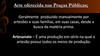 Arte oferecida nas Praças Públicas;
Geralmente produzido manualmente por
artesões e suas famílias, em suas casas, desde a
busca da matéria prima.
Artesanato – É uma produção em série na qual o
artesão possui todos os meios de produção.

 