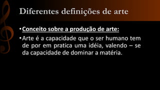 Diferentes definições de arte
• Conceito sobre a produção de arte:
• Arte é a capacidade que o ser humano tem
de por em pratica uma idéia, valendo – se
da capacidade de dominar a matéria.

 