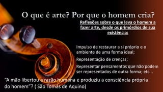 O que é arte? Por que o homem cria?
Reflexões sobre o que leva o homem a
fazer arte, desde os primórdios de sua
existência:
Impulso de restaurar a si próprio e o
ambiente de uma forma ideal;

Representação de crenças;
Representar pensamentos que não podem
ser representados de outra forma; etc...

“A mão libertou a razão humana e produziu a consciência própria
do homem”? ( São Tomás de Aquino)

 