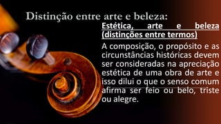 Distinção entre arte e beleza:

Estética, arte e beleza
(distinções entre termos)
A composição, o propósito e as
circunstâncias históricas devem
ser consideradas na apreciação
estética de uma obra de arte e
isso dilui o que o senso comum
afirma ser feio ou belo, triste
ou alegre.

 