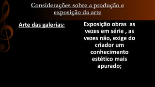 Considerações sobre a produção e
exposição da arte
Arte das galerias:

Exposição obras as
vezes em série , as
vezes não, exige do
criador um
conhecimento
estético mais
apurado;

 