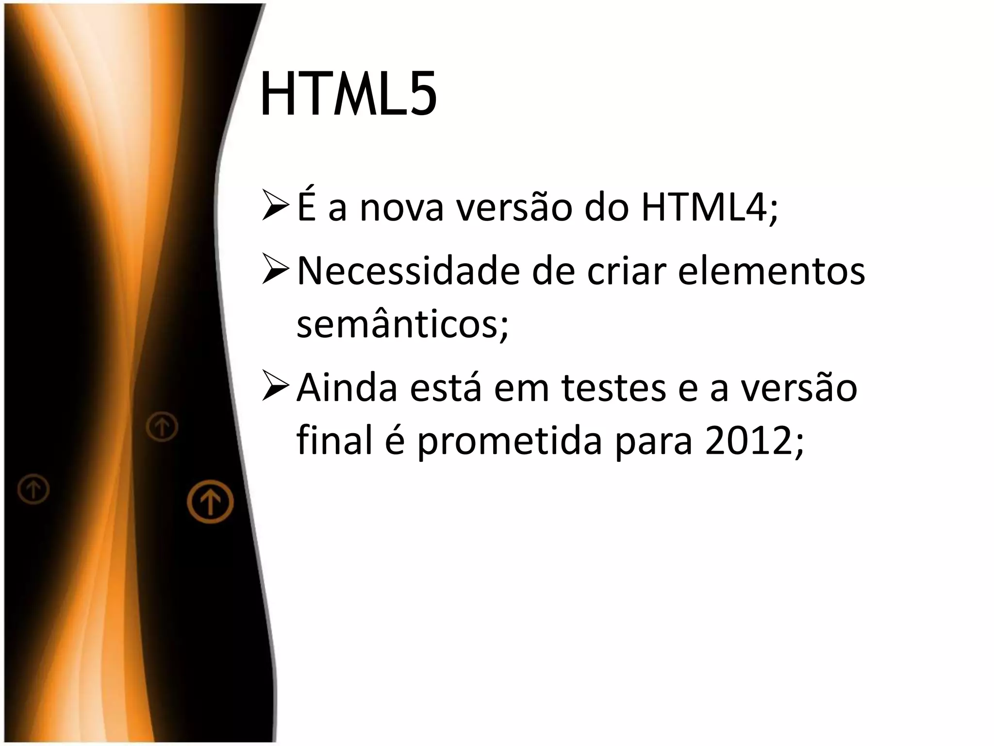 HTML5
É a nova versão do HTML4;
Necessidade de criar elementos
semânticos;
Ainda está em testes e a versão
final é prometida para 2012;
 