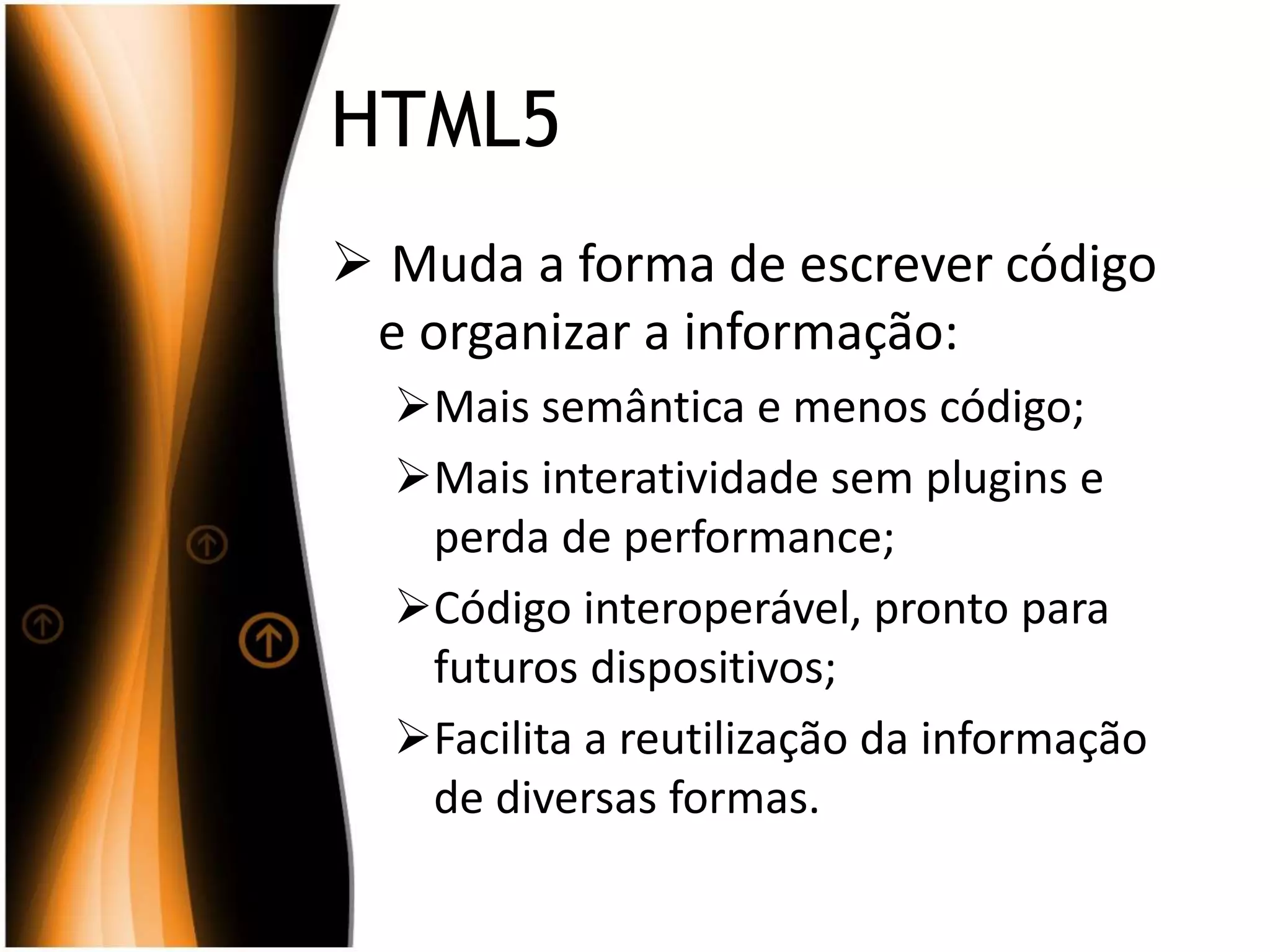 HTML5
 Muda a forma de escrever código
e organizar a informação:
Mais semântica e menos código;
Mais interatividade sem plugins e
perda de performance;
Código interoperável, pronto para
futuros dispositivos;
Facilita a reutilização da informação
de diversas formas.
 