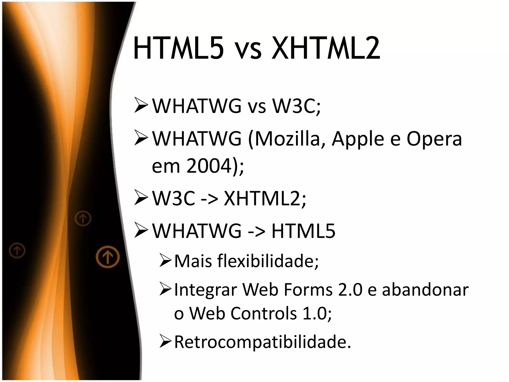 HTML5 vs XHTML2
WHATWG vs W3C;
WHATWG (Mozilla, Apple e Opera
em 2004);
W3C -> XHTML2;
WHATWG -> HTML5
Mais flexibilidade;
Integrar Web Forms 2.0 e abandonar
o Web Controls 1.0;
Retrocompatibilidade.
 