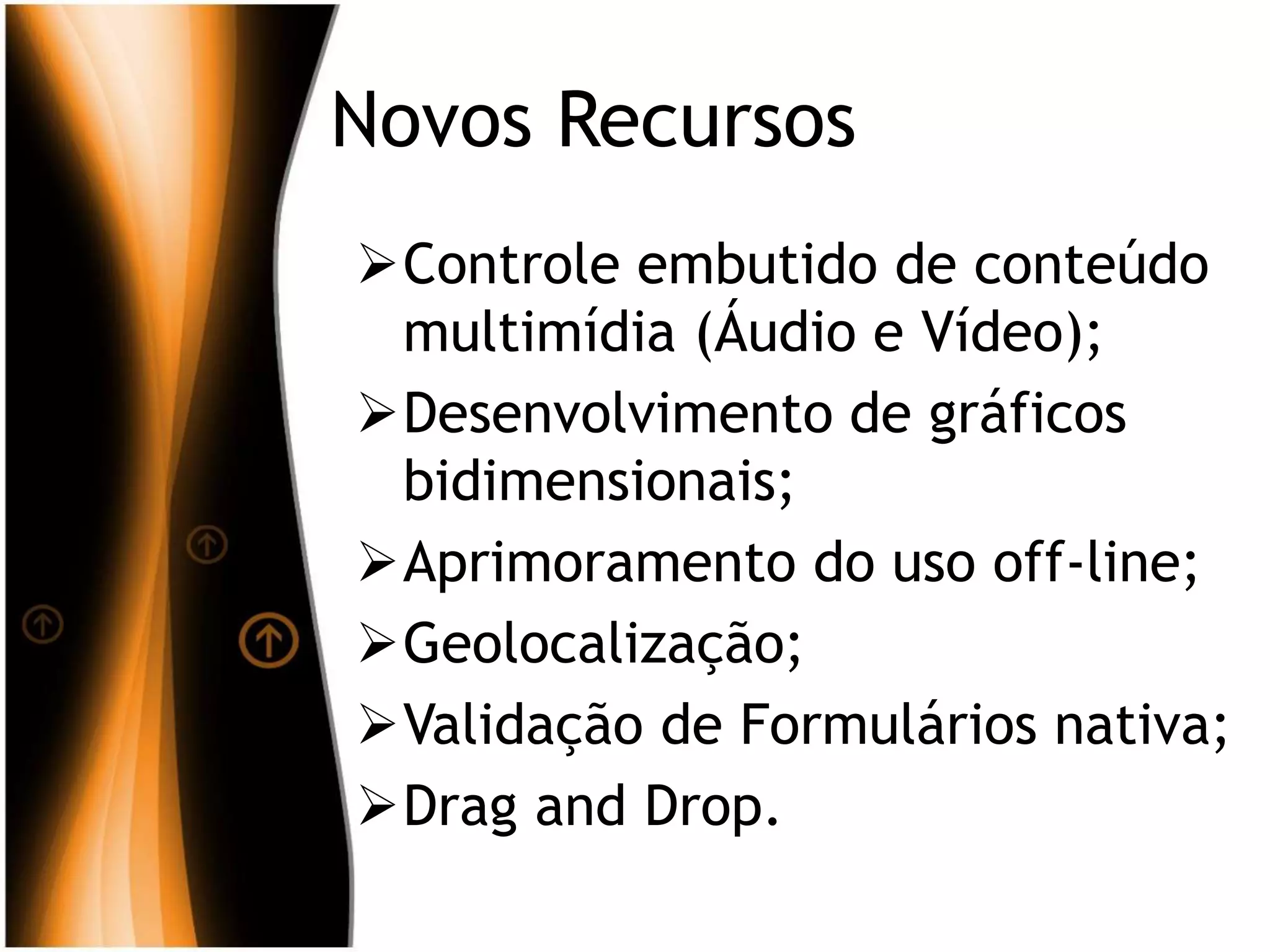 Novos Recursos
Controle embutido de conteúdo
multimídia (Áudio e Vídeo);
Desenvolvimento de gráficos
bidimensionais;
Aprimoramento do uso off-line;
Geolocalização;
Validação de Formulários nativa;
Drag and Drop.
 