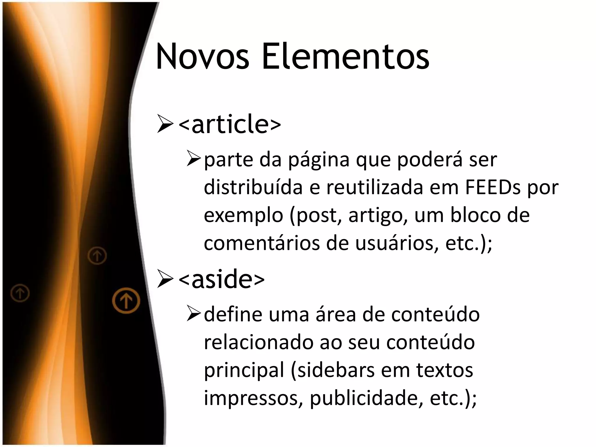 Novos Elementos
<article>
parte da página que poderá ser
distribuída e reutilizada em FEEDs por
exemplo (post, artigo, um bloco de
comentários de usuários, etc.);
<aside>
define uma área de conteúdo
relacionado ao seu conteúdo
principal (sidebars em textos
impressos, publicidade, etc.);
 