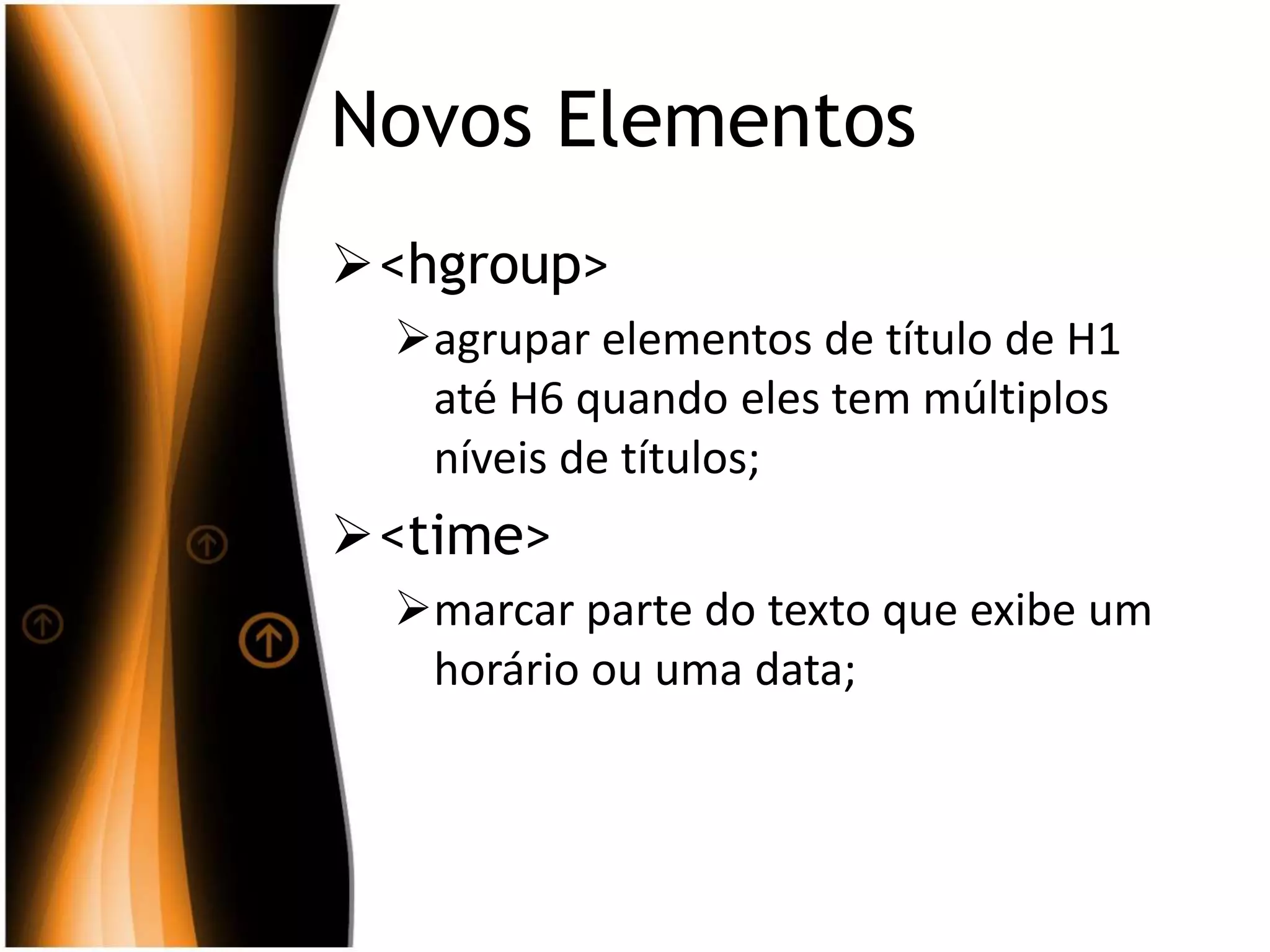 Novos Elementos
<hgroup>
agrupar elementos de título de H1
até H6 quando eles tem múltiplos
níveis de títulos;
<time>
marcar parte do texto que exibe um
horário ou uma data;
 
