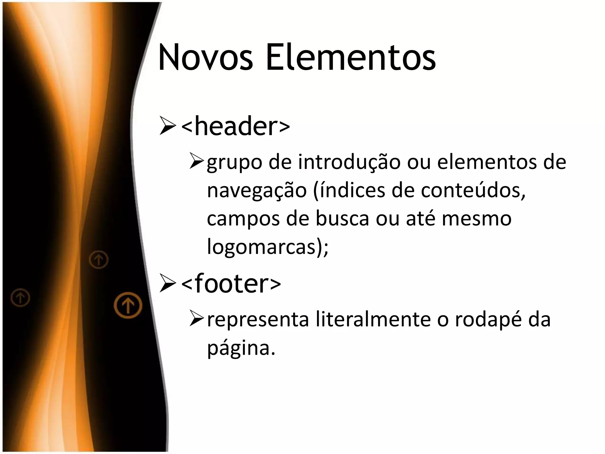Novos Elementos
<header>
grupo de introdução ou elementos de
navegação (índices de conteúdos,
campos de busca ou até mesmo
logomarcas);
<footer>
representa literalmente o rodapé da
página.
 