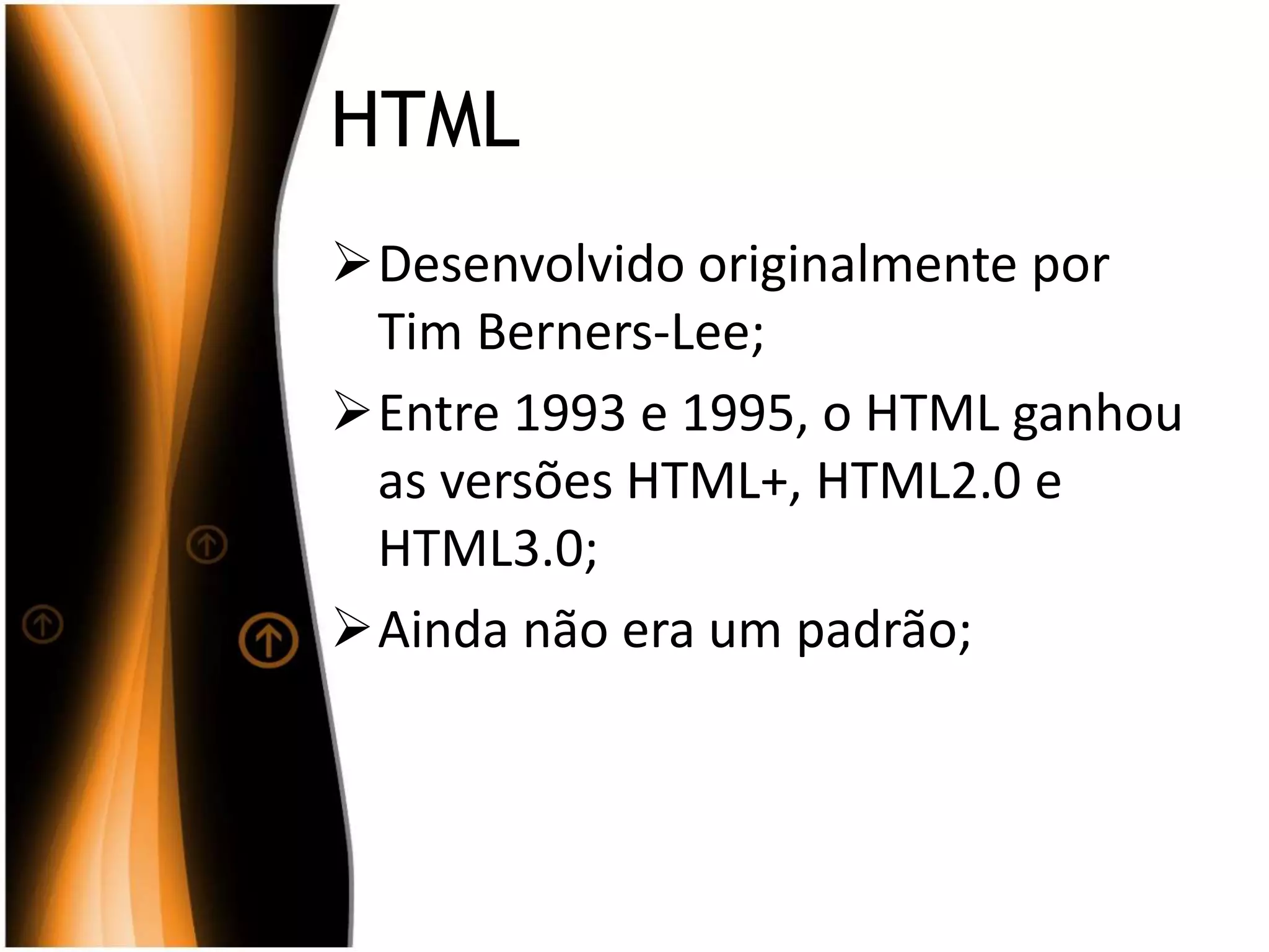 HTML
Desenvolvido originalmente por
Tim Berners-Lee;
Entre 1993 e 1995, o HTML ganhou
as versões HTML+, HTML2.0 e
HTML3.0;
Ainda não era um padrão;
 